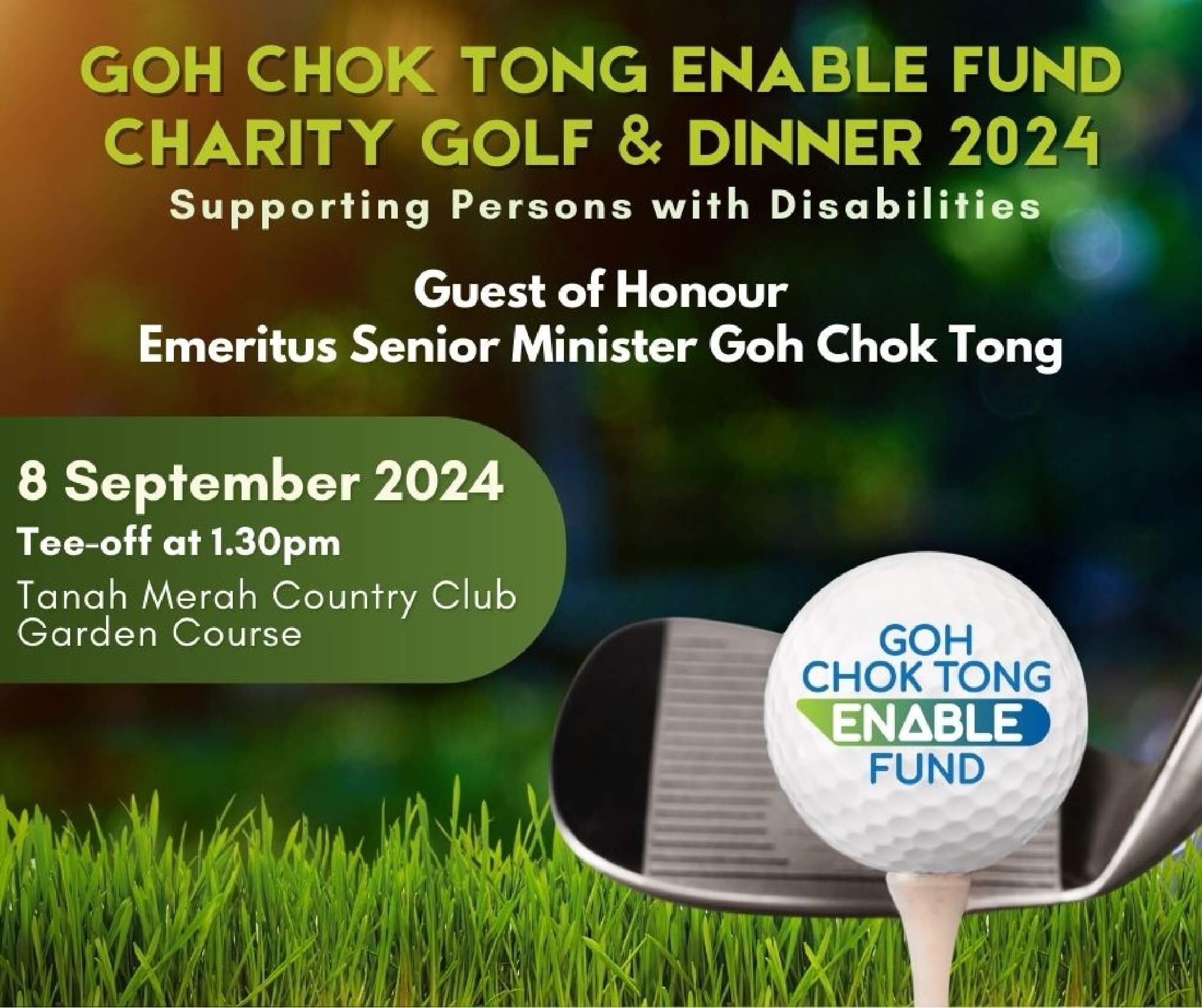 A picture containing details an event: Goh Chok Tong Enable Fund Charity Golf and Dinner 2024 – supporting persons with disabilities. Guest of Honour: Emeritus Senior Minister Goh Chok Tong. Date of event: 8 September 2024. Time: Tee-off at 1.30pm. Venue: Tanah Merah Country Club, Garden Course.